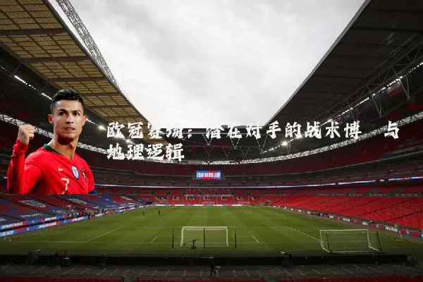 欧冠赛场：潜在对手的战术博弈与地理逻辑